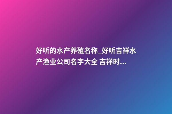 好听的水产养殖名称_好听吉祥水产渔业公司名字大全 吉祥时尚水产渔业公司起名-第1张-公司起名-玄机派